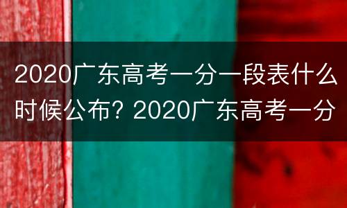 2020广东高考一分一段表什么时候公布? 2020广东高考一分一段表什么时候公布出来