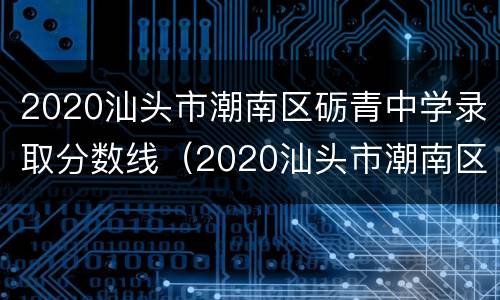 2020汕头市潮南区砺青中学录取分数线（2020汕头市潮南区砺青中学录取分数线是多少分）
