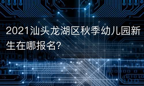 2021汕头龙湖区秋季幼儿园新生在哪报名？