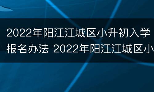 2022年阳江江城区小升初入学报名办法 2022年阳江江城区小升初入学报名办法视频