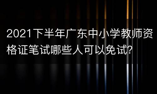 2021下半年广东中小学教师资格证笔试哪些人可以免试？