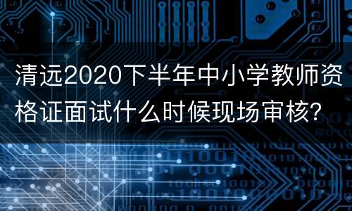 清远2020下半年中小学教师资格证面试什么时候现场审核？