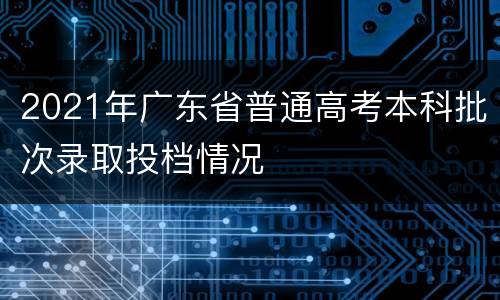 2021年广东省普通高考本科批次录取投档情况