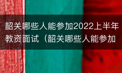 韶关哪些人能参加2022上半年教资面试（韶关哪些人能参加2022上半年教资面试）
