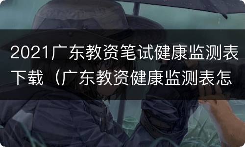 2021广东教资笔试健康监测表下载（广东教资健康监测表怎么下载）
