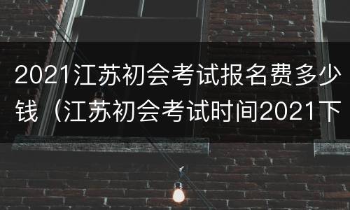 2021江苏初会考试报名费多少钱（江苏初会考试时间2021下半年报名）