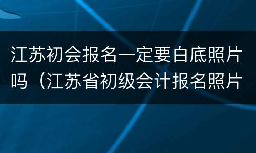 江苏初会报名一定要白底照片吗（江苏省初级会计报名照片要求）