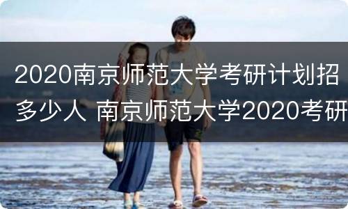2020南京师范大学考研计划招多少人 南京师范大学2020考研报名人数