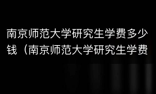 南京师范大学研究生学费多少钱（南京师范大学研究生学费多少钱一年）