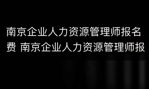 南京企业人力资源管理师报名费 南京企业人力资源管理师报名费多少钱