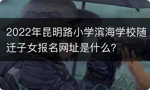 2022年昆明路小学滨海学校随迁子女报名网址是什么？