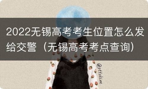 2022无锡高考考生位置怎么发给交警（无锡高考考点查询）