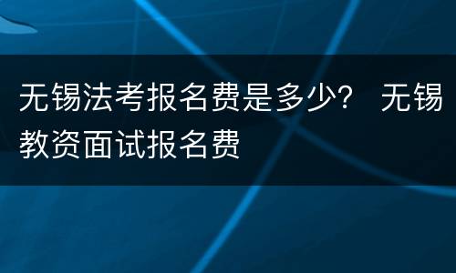无锡法考报名费是多少？ 无锡教资面试报名费