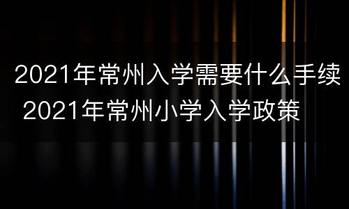 2021年常州入学需要什么手续 2021年常州小学入学政策