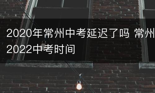 2020年常州中考延迟了吗 常州2022中考时间