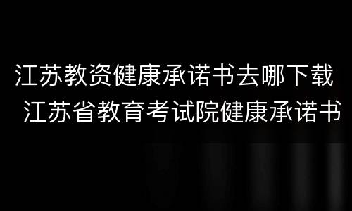江苏教资健康承诺书去哪下载 江苏省教育考试院健康承诺书
