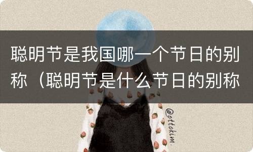 聪明节是我国哪一个节日的别称（聪明节是什么节日的别称）