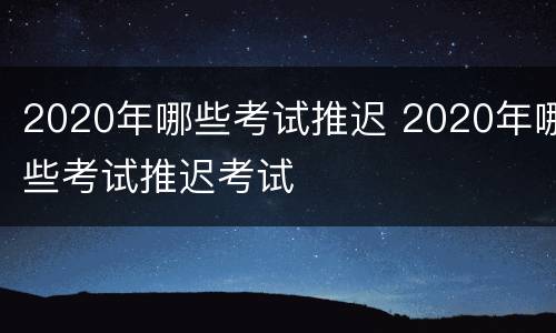 2020年哪些考试推迟 2020年哪些考试推迟考试