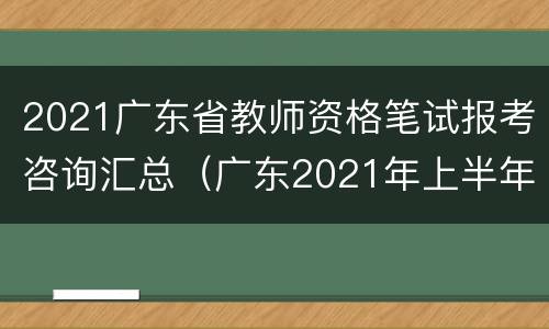 2021广东省教师资格笔试报考咨询汇总（广东2021年上半年中小学教师资格考试(笔试报名公告）