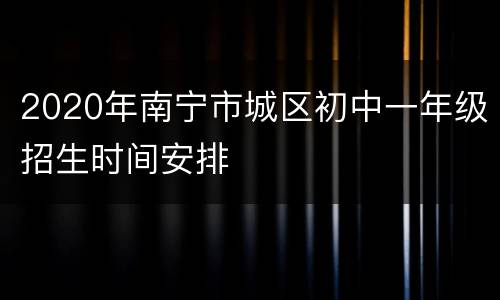 2020年南宁市城区初中一年级招生时间安排