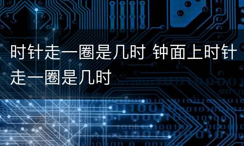 时针走一圈是几时 钟面上时针走一圈是几时
