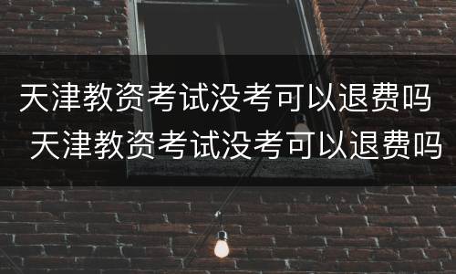 天津教资考试没考可以退费吗 天津教资考试没考可以退费吗