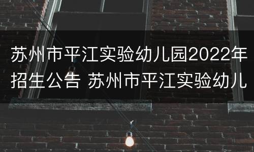 苏州市平江实验幼儿园2022年招生公告 苏州市平江实验幼儿园2022年招生公告电话