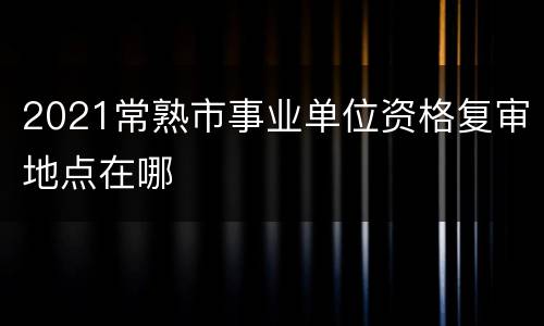 2021常熟市事业单位资格复审地点在哪
