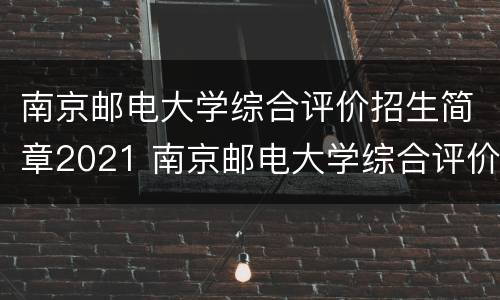 南京邮电大学综合评价招生简章2021 南京邮电大学综合评价招生简章2021年