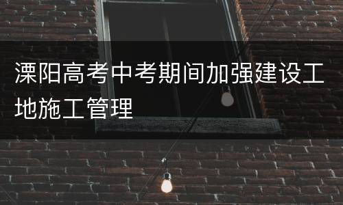 溧阳高考中考期间加强建设工地施工管理