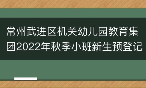 常州武进区机关幼儿园教育集团2022年秋季小班新生预登记对象