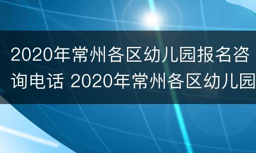 2020年常州各区幼儿园报名咨询电话 2020年常州各区幼儿园报名咨询电话是多少