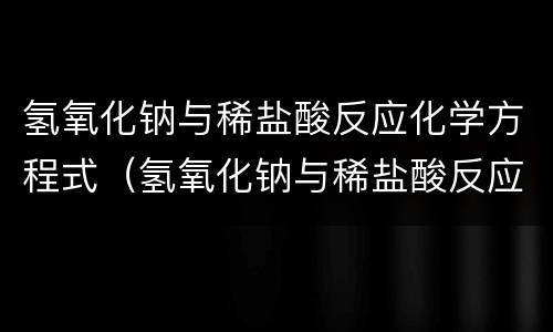 氢氧化钠与稀盐酸反应化学方程式（氢氧化钠与稀盐酸反应是什么反应类型）