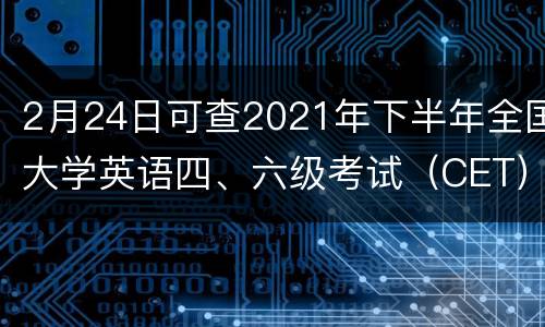 2月24日可查2021年下半年全国大学英语四、六级考试（CET）成绩