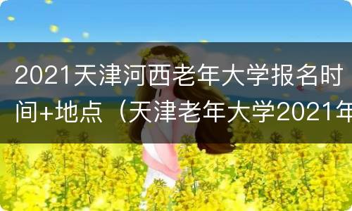 2021天津河西老年大学报名时间+地点（天津老年大学2021年网上报名时间）