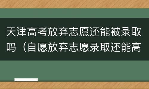天津高考放弃志愿还能被录取吗（自愿放弃志愿录取还能高考吗）