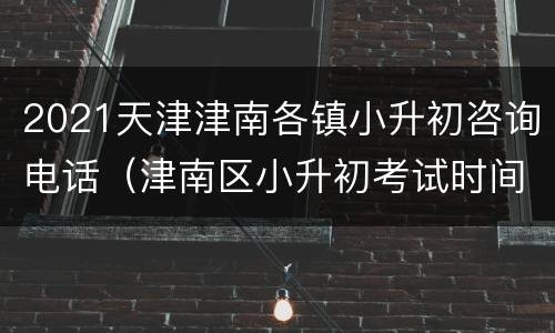 2021天津津南各镇小升初咨询电话（津南区小升初考试时间）