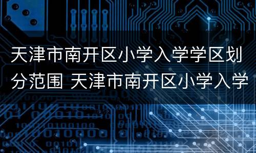 天津市南开区小学入学学区划分范围 天津市南开区小学入学学区划分范围表