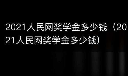 2021人民网奖学金多少钱（2021人民网奖学金多少钱）