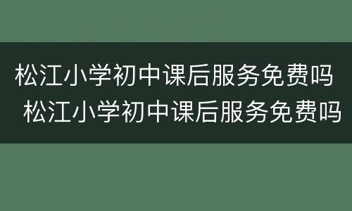 松江小学初中课后服务免费吗 松江小学初中课后服务免费吗今年