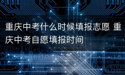 重庆中考什么时候填报志愿 重庆中考自愿填报时间