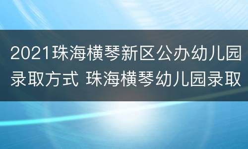2021珠海横琴新区公办幼儿园录取方式 珠海横琴幼儿园录取通知名单