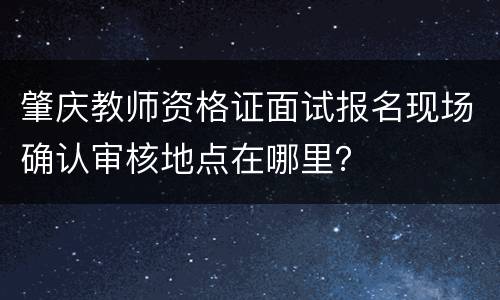 肇庆教师资格证面试报名现场确认审核地点在哪里？