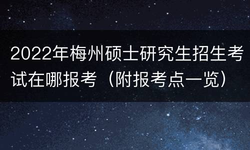 2022年梅州硕士研究生招生考试在哪报考（附报考点一览）