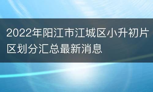2022年阳江市江城区小升初片区划分汇总最新消息