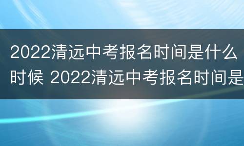 2022清远中考报名时间是什么时候 2022清远中考报名时间是什么时候出来