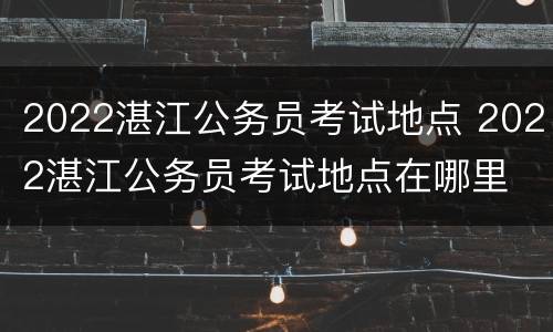 2022湛江公务员考试地点 2022湛江公务员考试地点在哪里