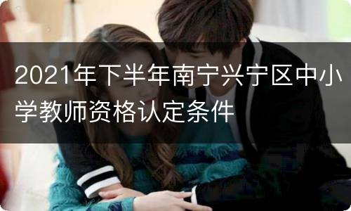 2021年下半年南宁兴宁区中小学教师资格认定条件