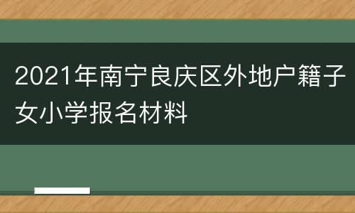 2021年南宁良庆区外地户籍子女小学报名材料