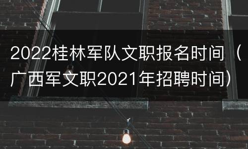 2022桂林军队文职报名时间（广西军文职2021年招聘时间）